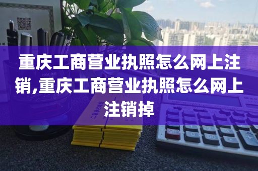 重庆工商营业执照怎么网上注销,重庆工商营业执照怎么网上注销掉