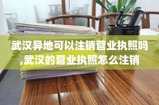 武汉异地可以注销营业执照吗,武汉的营业执照怎么注销