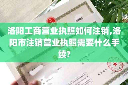 洛阳工商营业执照如何注销,洛阳市注销营业执照需要什么手续?