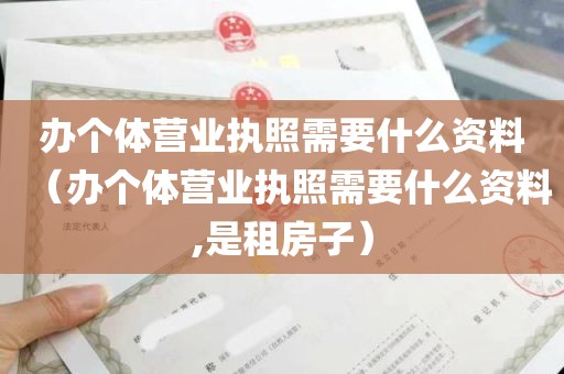 办个体营业执照需要什么资料（办个体营业执照需要什么资料,是租房子）