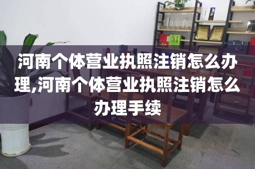 河南个体营业执照注销怎么办理,河南个体营业执照注销怎么办理手续