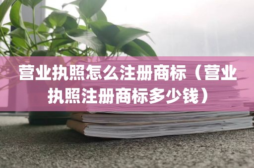 营业执照怎么注册商标（营业执照注册商标多少钱）