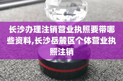 长沙办理注销营业执照要带哪些资料,长沙岳麓区个体营业执照注销