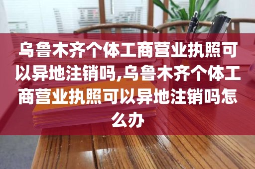 乌鲁木齐个体工商营业执照可以异地注销吗,乌鲁木齐个体工商营业执照可以异地注销吗怎么办