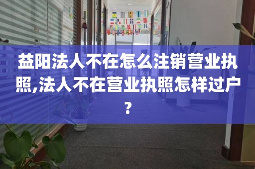 益阳法人不在怎么注销营业执照,法人不在营业执照怎样过户?