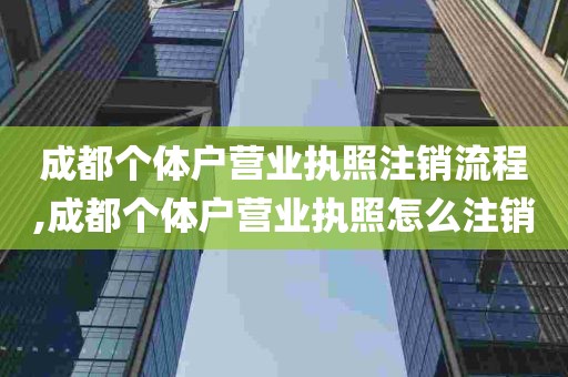 成都个体户营业执照注销流程,成都个体户营业执照怎么注销