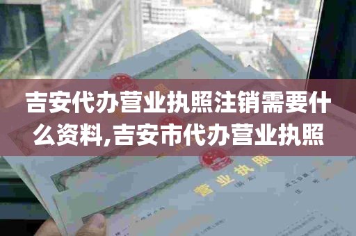 吉安代办营业执照注销需要什么资料,吉安市代办营业执照