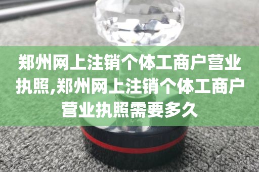 郑州网上注销个体工商户营业执照,郑州网上注销个体工商户营业执照需要多久