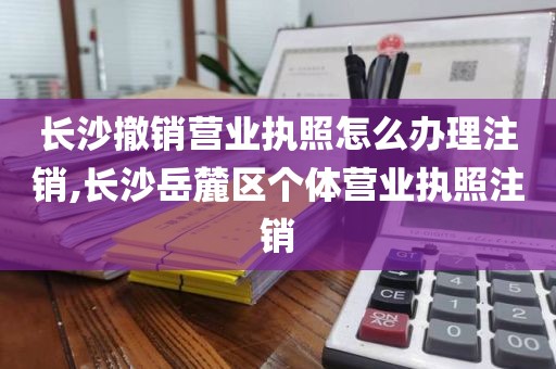 长沙撤销营业执照怎么办理注销,长沙岳麓区个体营业执照注销