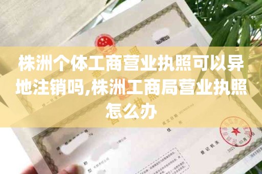 株洲个体工商营业执照可以异地注销吗,株洲工商局营业执照怎么办