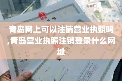 青岛网上可以注销营业执照吗,青岛营业执照注销登录什么网址