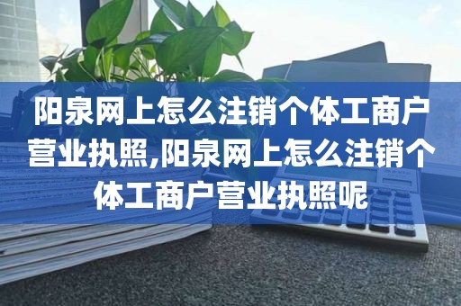 阳泉网上怎么注销个体工商户营业执照,阳泉网上怎么注销个体工商户营业执照呢