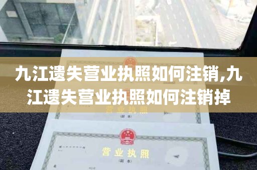 九江遗失营业执照如何注销,九江遗失营业执照如何注销掉