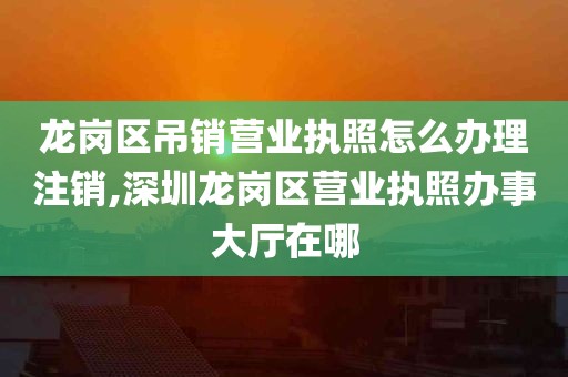 龙岗区吊销营业执照怎么办理注销,深圳龙岗区营业执照办事大厅在哪