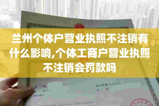 兰州个体户营业执照不注销有什么影响,个体工商户营业执照不注销会罚款吗