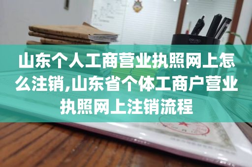 山东个人工商营业执照网上怎么注销,山东省个体工商户营业执照网上注销流程