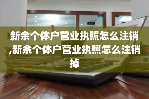 新余个体户营业执照怎么注销,新余个体户营业执照怎么注销掉