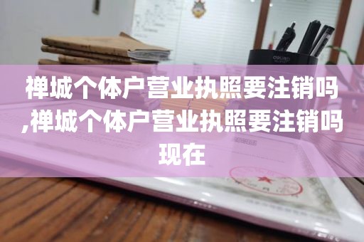 禅城个体户营业执照要注销吗,禅城个体户营业执照要注销吗现在