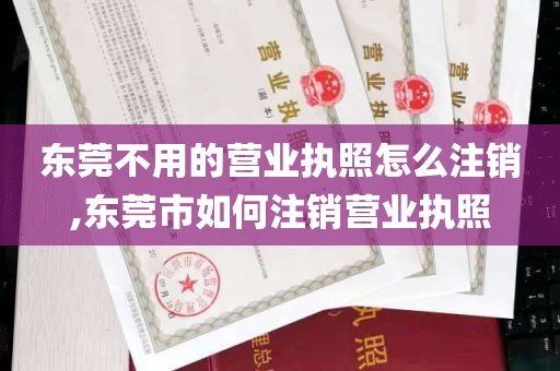 东莞不用的营业执照怎么注销,东莞市如何注销营业执照