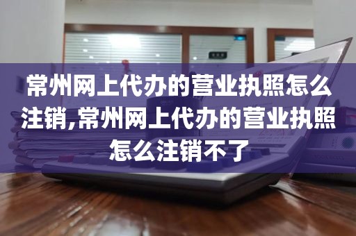 常州网上代办的营业执照怎么注销,常州网上代办的营业执照怎么注销不了