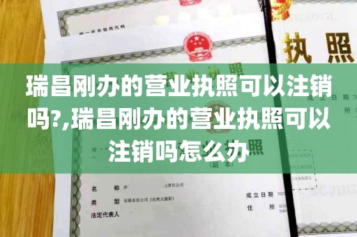 瑞昌刚办的营业执照可以注销吗?,瑞昌刚办的营业执照可以注销吗怎么办