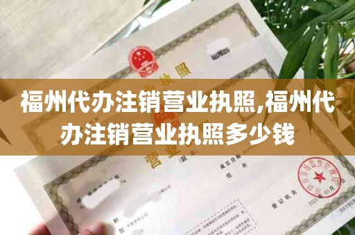 福州代办注销营业执照,福州代办注销营业执照多少钱