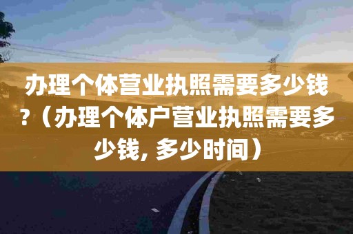 办理个体营业执照需要多少钱?（办理个体户营业执照需要多少钱, 多少时间）