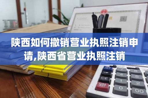 陕西如何撤销营业执照注销申请,陕西省营业执照注销