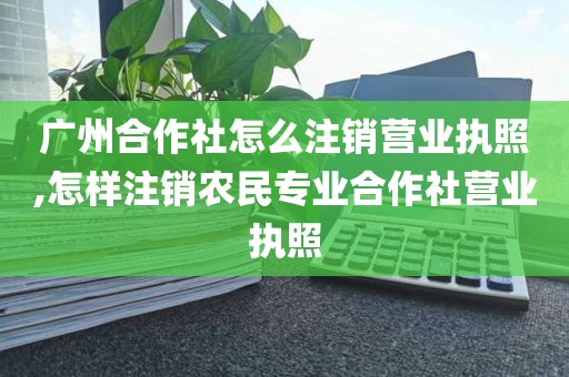 广州合作社怎么注销营业执照,怎样注销农民专业合作社营业执照