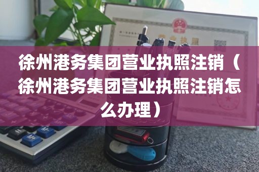 徐州港务集团营业执照注销（徐州港务集团营业执照注销怎么办理）