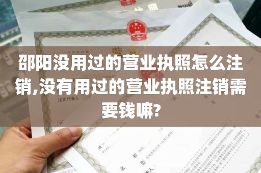 邵阳没用过的营业执照怎么注销,没有用过的营业执照注销需要钱嘛?