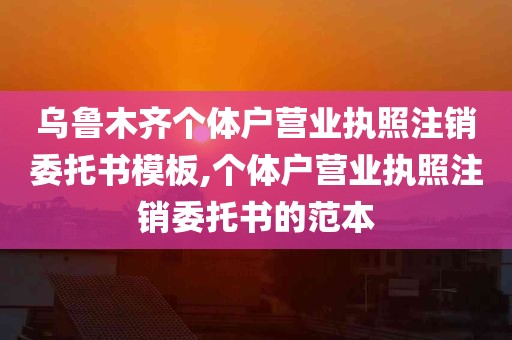 乌鲁木齐个体户营业执照注销委托书模板,个体户营业执照注销委托书的范本