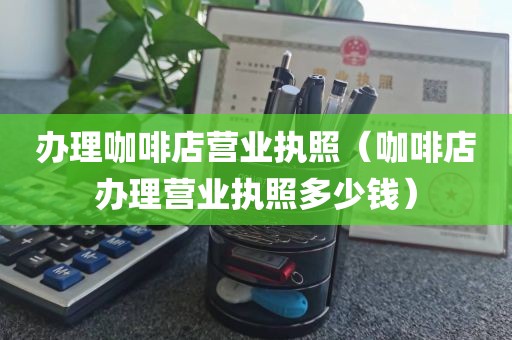 办理咖啡店营业执照（咖啡店办理营业执照多少钱）