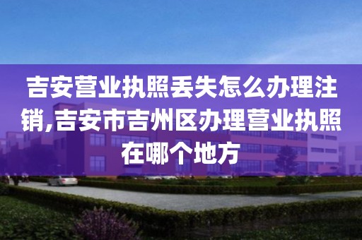 吉安营业执照丢失怎么办理注销,吉安市吉州区办理营业执照在哪个地方