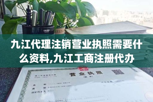 九江代理注销营业执照需要什么资料,九江工商注册代办