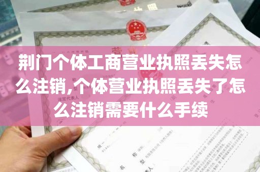 荆门个体工商营业执照丢失怎么注销,个体营业执照丢失了怎么注销需要什么手续