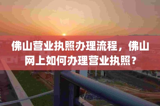 佛山营业执照办理流程，佛山网上如何办理营业执照？