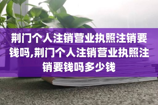 荆门个人注销营业执照注销要钱吗,荆门个人注销营业执照注销要钱吗多少钱