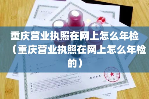 重庆营业执照在网上怎么年检（重庆营业执照在网上怎么年检的）