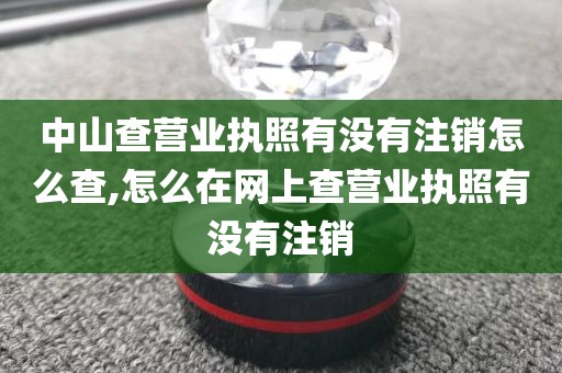 中山查营业执照有没有注销怎么查,怎么在网上查营业执照有没有注销