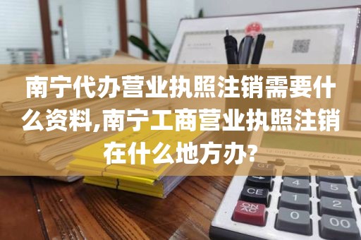 南宁代办营业执照注销需要什么资料,南宁工商营业执照注销在什么地方办?