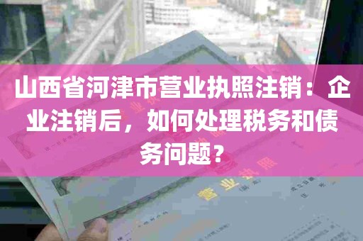 山西省河津市营业执照注销：企业注销后，如何处理税务和债务问题？