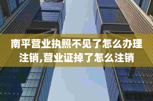 南平营业执照不见了怎么办理注销,营业证掉了怎么注销