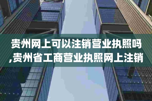 贵州网上可以注销营业执照吗,贵州省工商营业执照网上注销