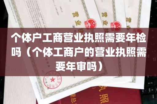 个体户工商营业执照需要年检吗（个体工商户的营业执照需要年审吗）