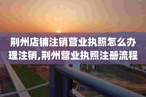 荆州店铺注销营业执照怎么办理注销,荆州营业执照注册流程