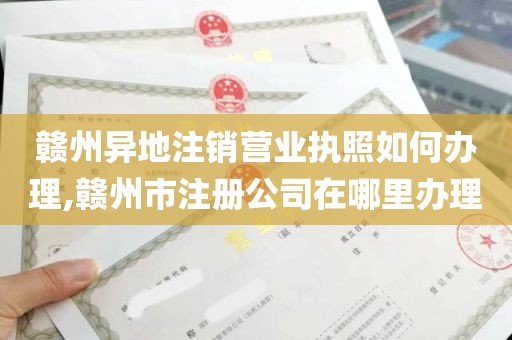 赣州异地注销营业执照如何办理,赣州市注册公司在哪里办理