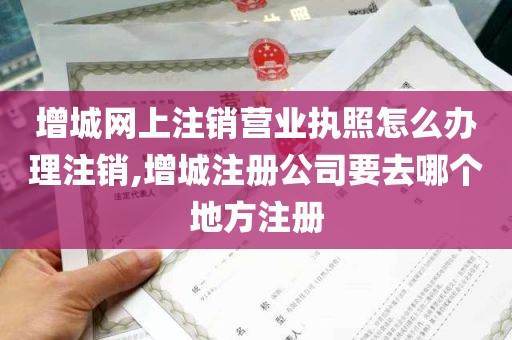 增城网上注销营业执照怎么办理注销,增城注册公司要去哪个地方注册