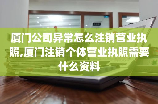 厦门公司异常怎么注销营业执照,厦门注销个体营业执照需要什么资料