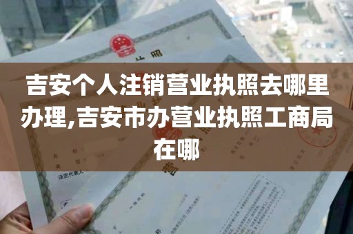 吉安个人注销营业执照去哪里办理,吉安市办营业执照工商局在哪